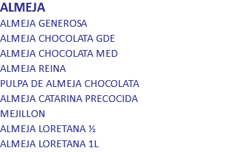 ALMEJA
ALMEJA GENEROSA
ALMEJA CHOCOLATA GDE
ALMEJA CHOCOLATA MED
ALMEJA REINA
PULPA DE ALMEJA CHOCOLATA
ALMEJA CATARINA PRECOCIDA
MEJILLON
ALMEJA LORETANA ½
ALMEJA LORETANA 1L