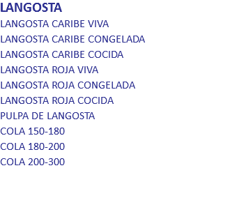 LANGOSTA
LANGOSTA CARIBE VIVA LANGOSTA CARIBE CONGELADA LANGOSTA CARIBE COCIDA LANGOSTA ROJA VIVA LANGOSTA ROJA CONGELADA LANGOSTA ROJA COCIDA PULPA DE LANGOSTA COLA 150-180 COLA 180-200 COLA 200-300 