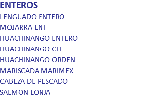 ENTEROS
LENGUADO ENTERO MOJARRA ENT HUACHINANGO ENTERO HUACHINANGO CH HUACHINANGO ORDEN MARISCADA MARIMEX CABEZA DE PESCADO SALMON LONJA